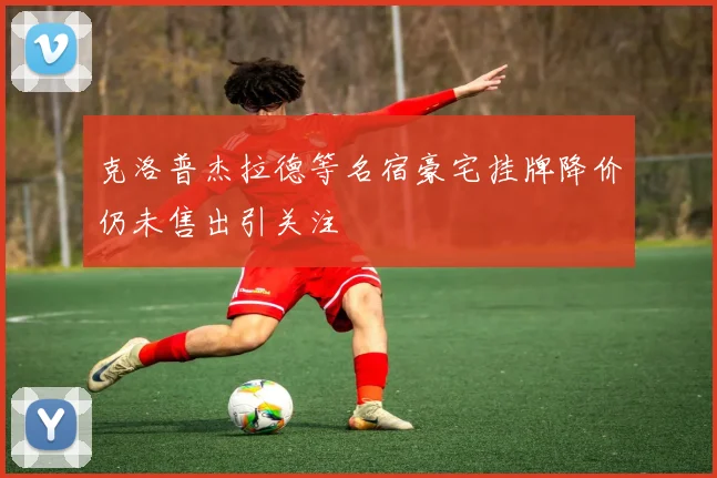 克洛普杰拉德等名宿豪宅挂牌降价仍未售出引关注