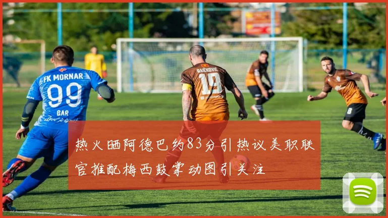 热火晒阿德巴约83分引热议美职联官推配梅西鼓掌动图引关注