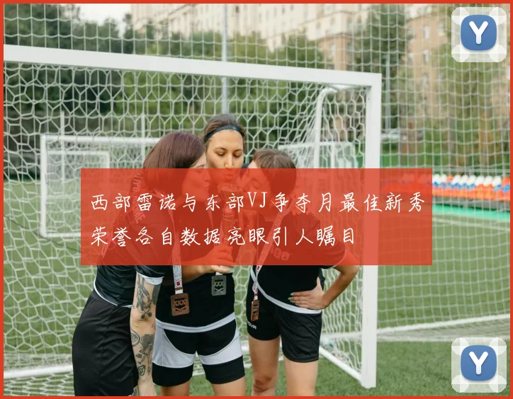 西部雷诺与东部VJ争夺月最佳新秀荣誉各自数据亮眼引人瞩目