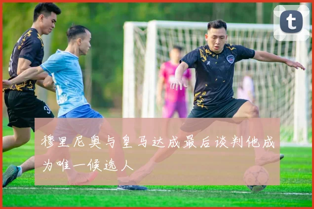 穆里尼奥与皇马达成最后谈判他成为唯一候选人