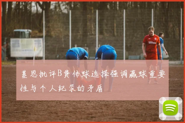 基恩批评B费传球选择强调赢球重要性与个人纪录的矛盾
