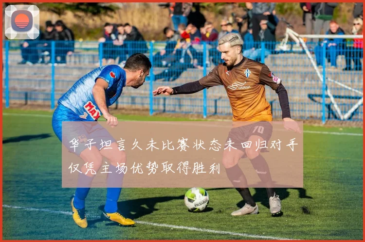 华子坦言久未比赛状态未回归对手仅凭主场优势取得胜利