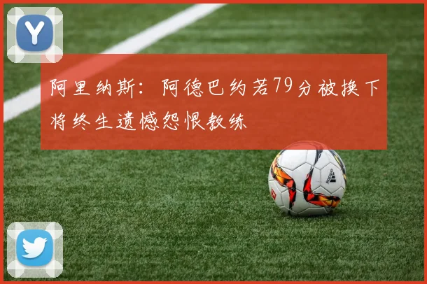 阿里纳斯:阿德巴约若79分被换下将终生遗憾怨恨教练