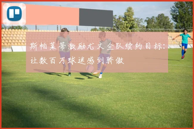 斯帕莱蒂激励尤文全队续约目标:让数百万球迷感到骄傲