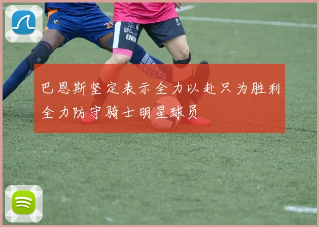 巴恩斯坚定表示全力以赴只为胜利全力防守骑士明星球员