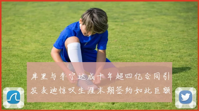 库里与李宁达成十年超四亿合同引发麦迪惊叹生涯末期签约如此巨额前所未闻
