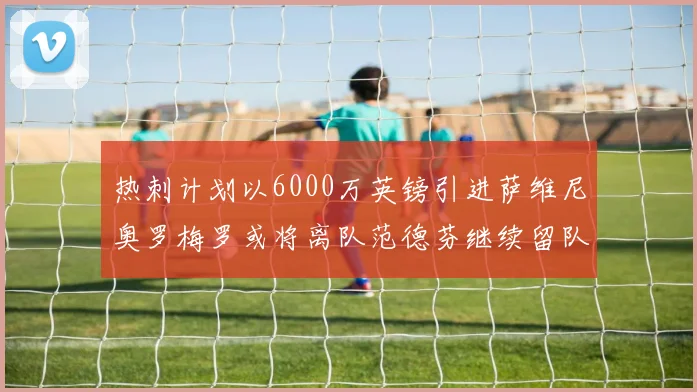 热刺计划以6000万英镑引进萨维尼奥罗梅罗或将离队范德芬继续留队