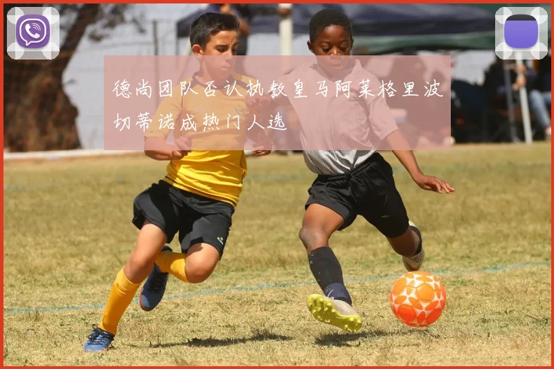 德尚团队否认执教皇马阿莱格里波切蒂诺成热门人选