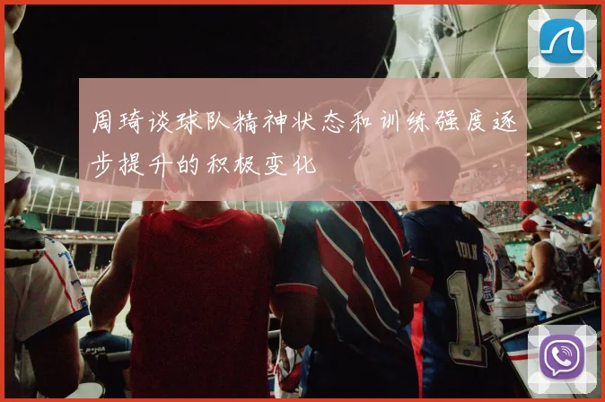 周琦谈球队精神状态和训练强度逐步提升的积极变化