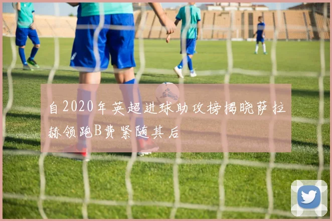 自2020年英超进球助攻榜揭晓萨拉赫领跑B费紧随其后
