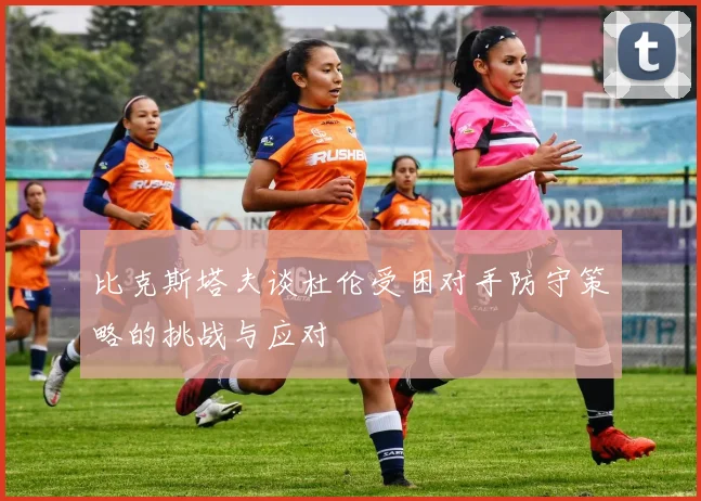 比克斯塔夫谈杜伦受困对手防守策略的挑战与应对