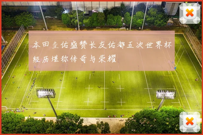 本田圭佑盛赞长友佑都五次世界杯经历堪称传奇与荣耀