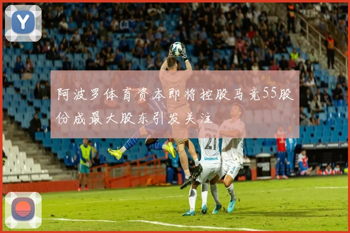 阿波罗体育资本即将控股马竞55股份成最大股东引发关注