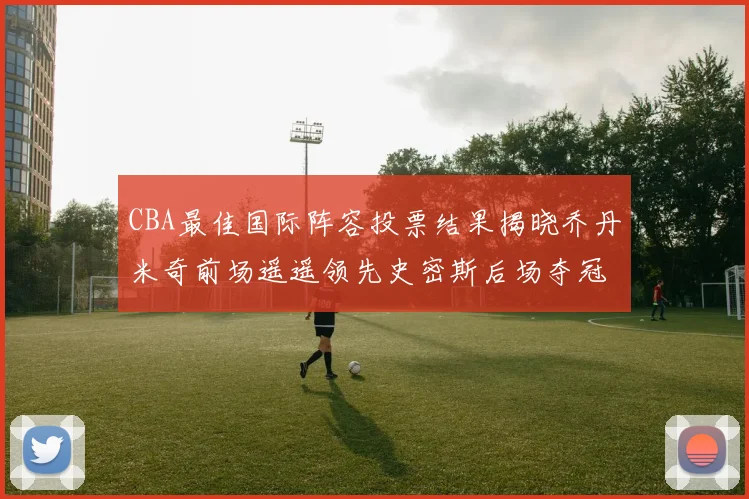 CBA最佳国际阵容投票结果揭晓乔丹米奇前场遥遥领先史密斯后场夺冠