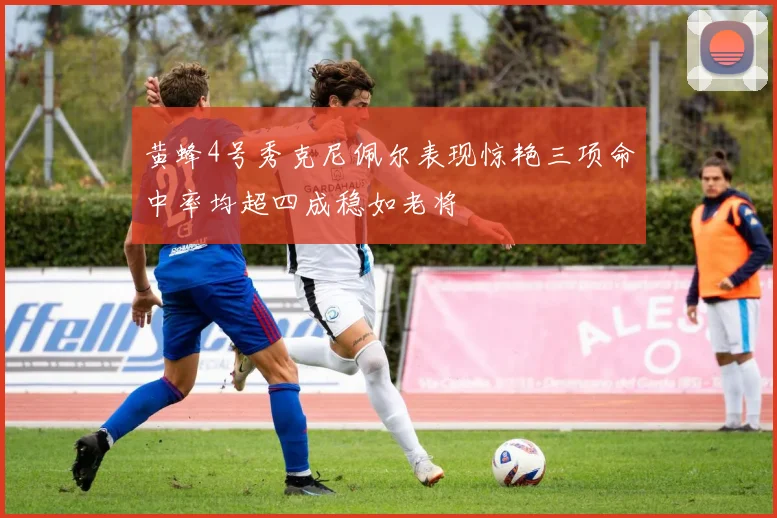 黄蜂4号秀克尼佩尔表现惊艳三项命中率均超四成稳如老将