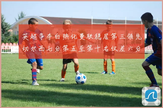 英超争夺白热化曼联稳居第三领先切尔西七分第五至第十名仅差六分