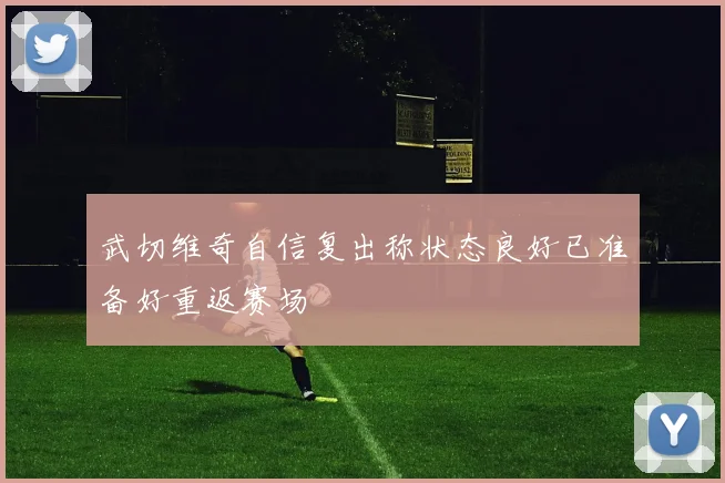 武切维奇自信复出称状态良好已准备好重返赛场