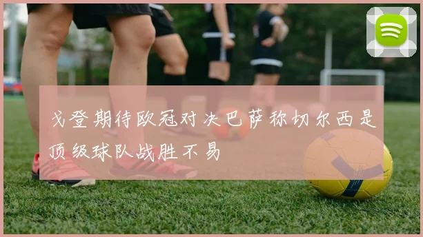 戈登期待欧冠对决巴萨称切尔西是顶级球队战胜不易