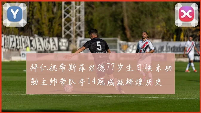 拜仁祝希斯菲尔德77岁生日快乐功勋主帅带队夺14冠成就辉煌历史