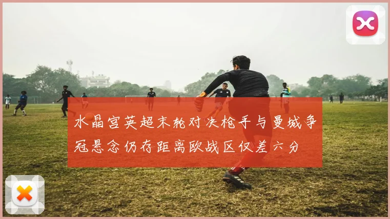 水晶宫英超末轮对决枪手与曼城争冠悬念仍存距离欧战区仅差六分