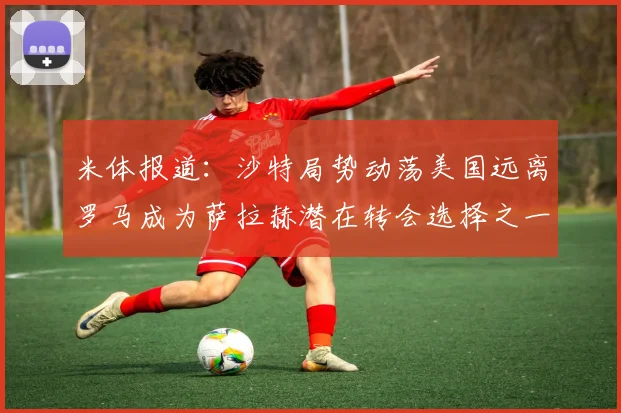 米体报道：沙特局势动荡美国远离罗马成为萨拉赫潜在转会选择之一